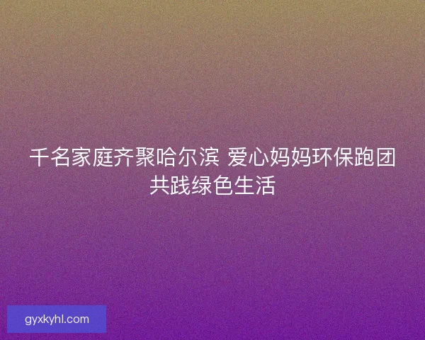 千名家庭齐聚哈尔滨 爱心妈妈环保跑团共践绿色生活