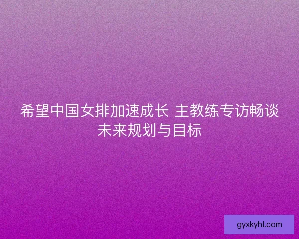 希望中国女排加速成长 主教练专访畅谈未来规划与目标