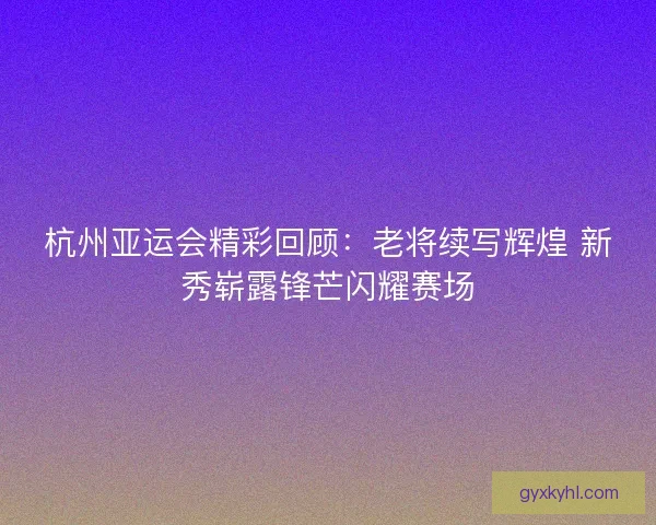 杭州亚运会精彩回顾：老将续写辉煌 新秀崭露锋芒闪耀赛场