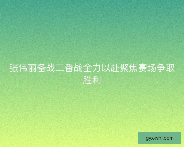 张伟丽备战二番战全力以赴聚焦赛场争取胜利